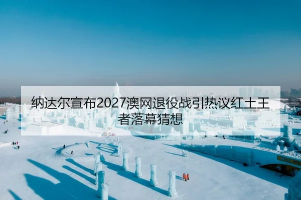 纳达尔宣布2027澳网退役战引热议红土王者落幕猜想