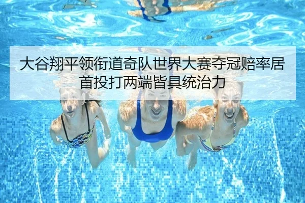大谷翔平领衔道奇队世界大赛夺冠赔率居首投打两端皆具统治力